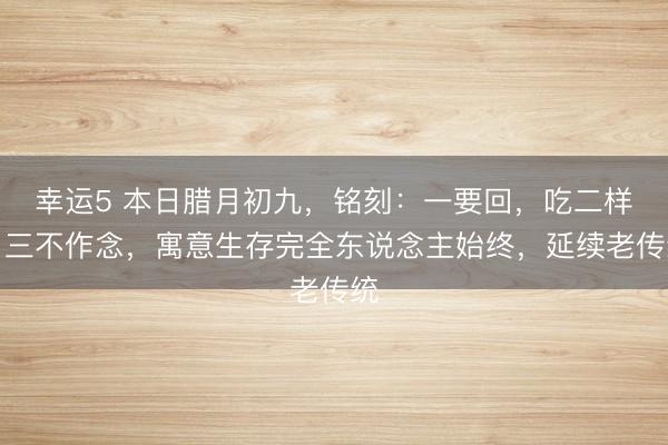 幸運5 本日臘月初九，銘刻：一要回，吃二樣，三不作念，寓意生存完全東說念主始終，延續(xù)老傳統(tǒng)