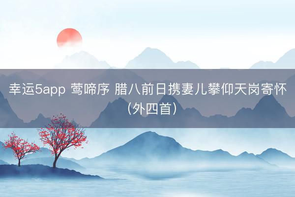 幸運(yùn)5app 鶯啼序 臘八前日攜妻兒攀仰天崗寄懷（外四首）