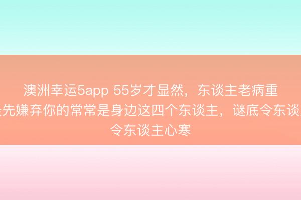 澳洲幸運5app 55歲才顯然，東談主老病重時，最先嫌棄你的常常是身邊這四個東談主，謎底令東談主心寒