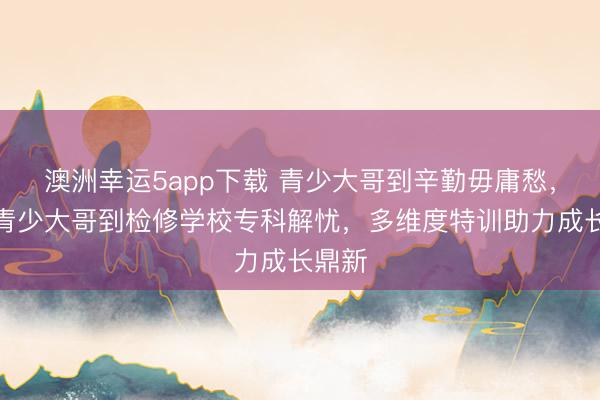 澳洲幸運5app下載 青少大哥到辛勤毋庸愁，永州青少大哥到檢修學校專科解憂，多維度特訓助力成長鼎新