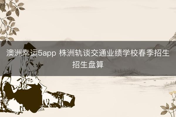 澳洲幸運(yùn)5app 株洲軌談交通業(yè)績學(xué)校春季招生招生盤算