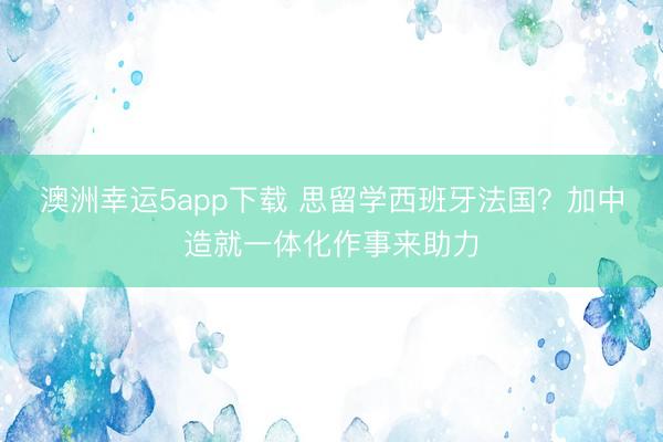 澳洲幸運(yùn)5app下載 思留學(xué)西班牙法國？加中造就一體化作事來助力