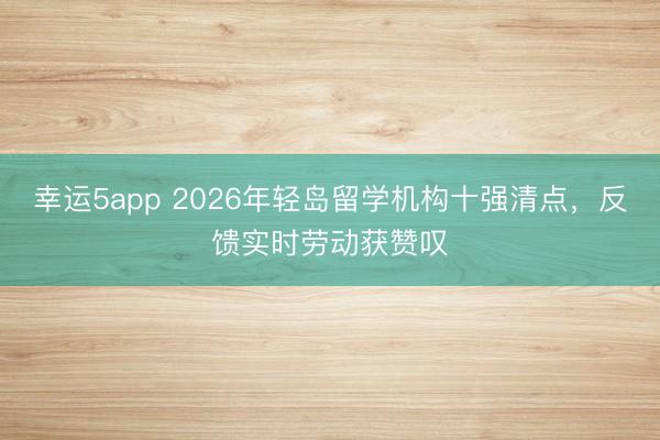 幸運5app 2026年輕島留學機構十強清點，反饋實時勞動獲贊嘆