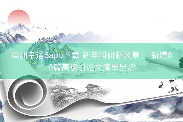 澳洲幸運5app下載 新年科研新風景！ 新增66篇高被引論文清單出爐