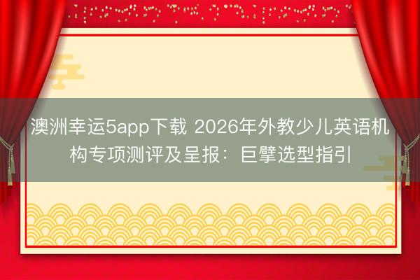 澳洲幸運(yùn)5app下載 2026年外教少兒英語(yǔ)機(jī)構(gòu)專(zhuān)項(xiàng)測(cè)評(píng)及呈報(bào)：巨擘選型指引