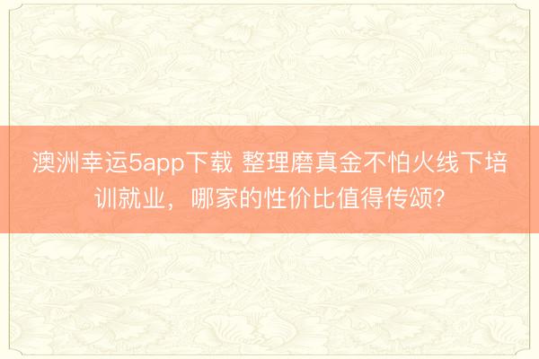 澳洲幸運5app下載 整理磨真金不怕火線下培訓就業，哪家的性價比值得傳頌？