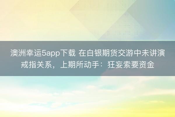 澳洲幸運5app下載 在白銀期貨交游中未講演戒指關系，上期所動手：狂妄索要資金