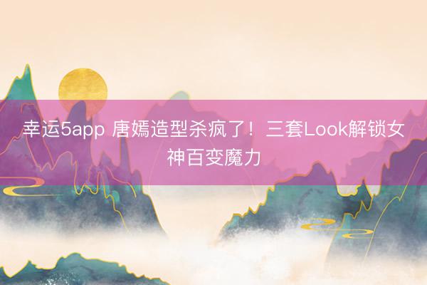 幸運5app 唐嫣造型殺瘋了！三套Look解鎖女神百變魔力