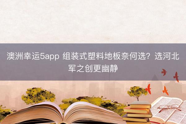 澳洲幸運5app 組裝式塑料地板奈何選？選河北軍之創(chuàng)更幽靜