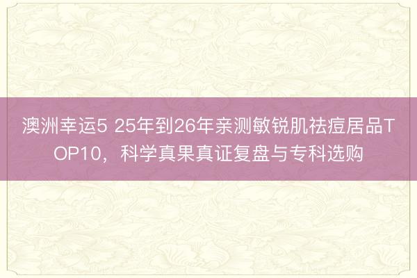 澳洲幸運(yùn)5 25年到26年親測敏銳肌祛痘居品TOP10，科學(xué)真果真證復(fù)盤與?？七x購