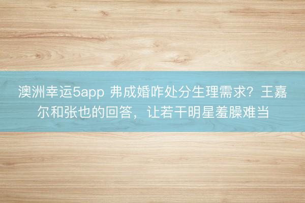 澳洲幸運5app 弗成婚咋處分生理需求？王嘉爾和張也的回答，讓若干明星羞臊難當(dāng)