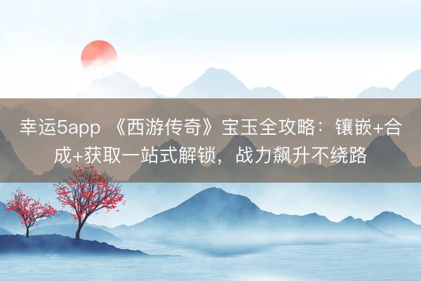 幸運(yùn)5app 《西游傳奇》寶玉全攻略：鑲嵌+合成+獲取一站式解鎖，戰(zhàn)力飆升不繞路