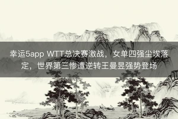 幸運5app WTT總決賽激戰，女單四強塵埃落定，世界第三慘遭逆轉王曼昱強勢登場