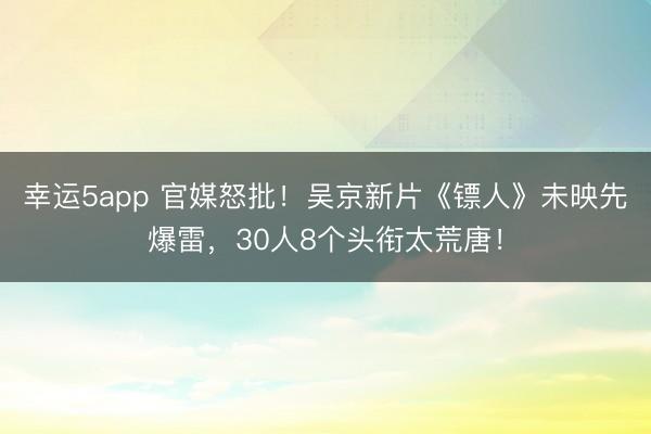 幸運5app 官媒怒批！吳京新片《鏢人》未映先爆雷，30人8個頭銜太荒唐！