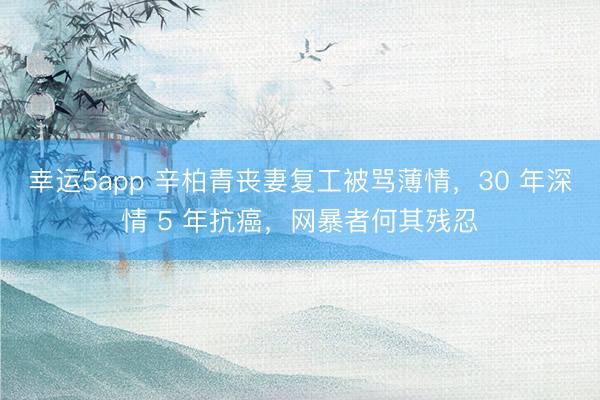 幸運5app 辛柏青喪妻復工被罵薄情，30 年深情 5 年抗癌，網(wǎng)暴者何其殘忍