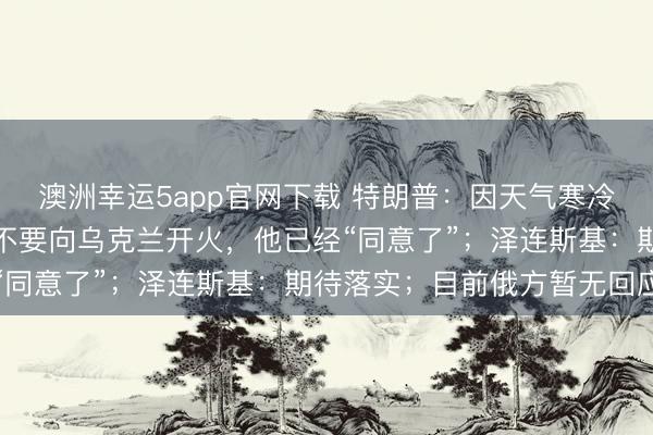 澳洲幸運(yùn)5app官網(wǎng)下載 特朗普：因天氣寒冷，我請(qǐng)求普京在一周內(nèi)不要向?yàn)蹩颂m開(kāi)火，他已經(jīng)“同意了”；澤連斯基：期待落實(shí)；目前俄方暫無(wú)回應(yīng)