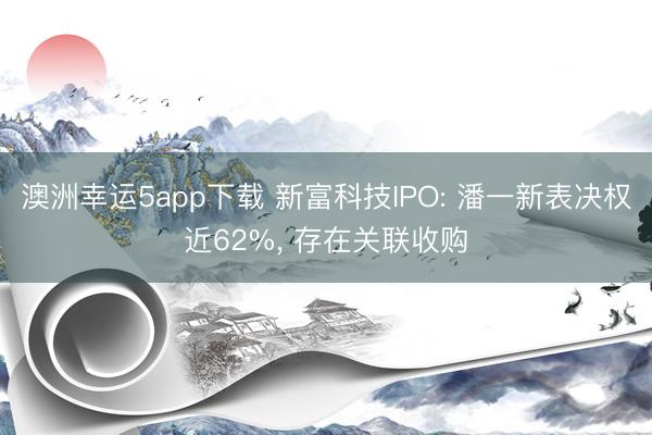 澳洲幸運(yùn)5app下載 新富科技IPO: 潘一新表決權(quán)近62%， 存在關(guān)聯(lián)收購