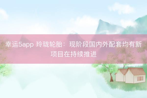 幸運5app 玲瓏輪胎：現(xiàn)階段國內(nèi)外配套均有新項目在持續(xù)推進