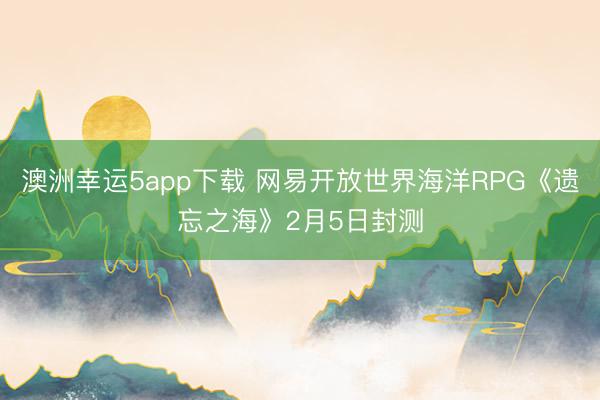 澳洲幸運5app下載 網(wǎng)易開放世界海洋RPG《遺忘之?！?月5日封測