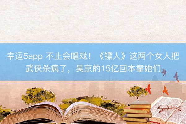 幸運(yùn)5app 不止會(huì)唱戲！《鏢人》這兩個(gè)女人把武俠殺瘋了，吳京的15億回本靠她們