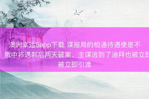 澳洲幸運5app下載 諜報局的相通待遇便是不一樣！俄中將遇刺后兩天破案、主謀逃到了迪拜也被立即引渡