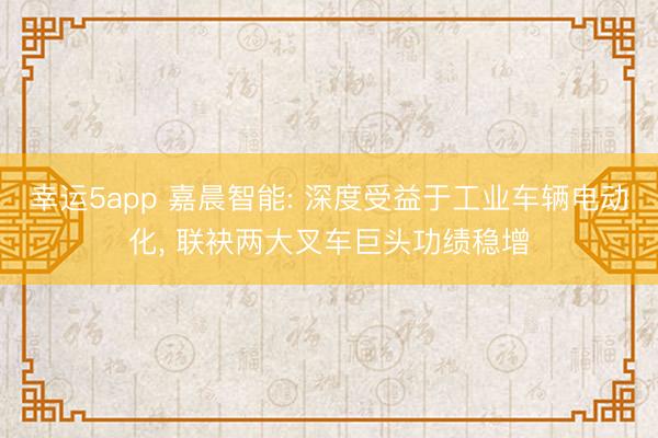 幸運(yùn)5app 嘉晨智能: 深度受益于工業(yè)車輛電動(dòng)化， 聯(lián)袂兩大叉車巨頭功績(jī)穩(wěn)增
