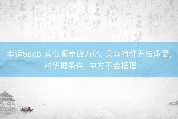 幸運5app 營業順差破萬億， 貝森特稱無法承受， 對華提條件， 中方不會搭理